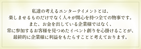 私達の考えるエンターテイメントとは、楽しませるものだけでなく人々が関心を持つ全ての物事です。また、お金を出している企業様ではなく、常に参加するお客様を見つめたイベント創りを心掛けることが、最終的に企業様に利益をもたらすことと考えております。